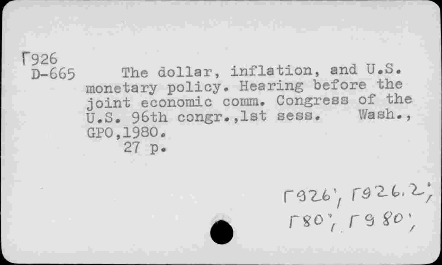 ﻿f926
D-665
The dollar, inflation, and U.S. monetary policy. Hearing before the joint economic comm. Congress of the U.S. 96th congr.,lst sess. Wash., GPO,198O.
27 p.
rwf
r 9